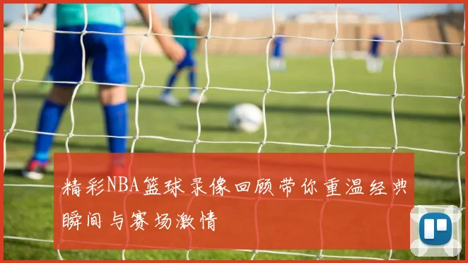 精彩NBA篮球录像回顾带你重温经典瞬间与赛场激情