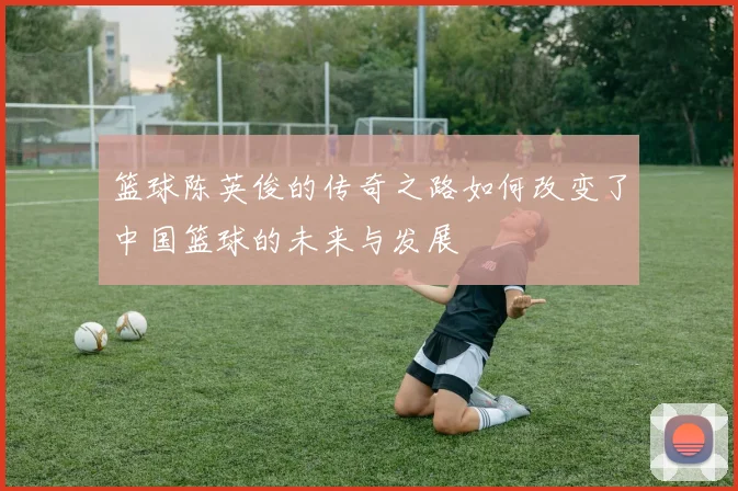 篮球陈英俊的传奇之路如何改变了中国篮球的未来与发展