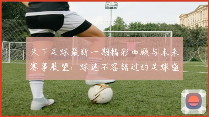 天下足球最新一期精彩回顾与未来赛事展望，球迷不容错过的足球盛宴